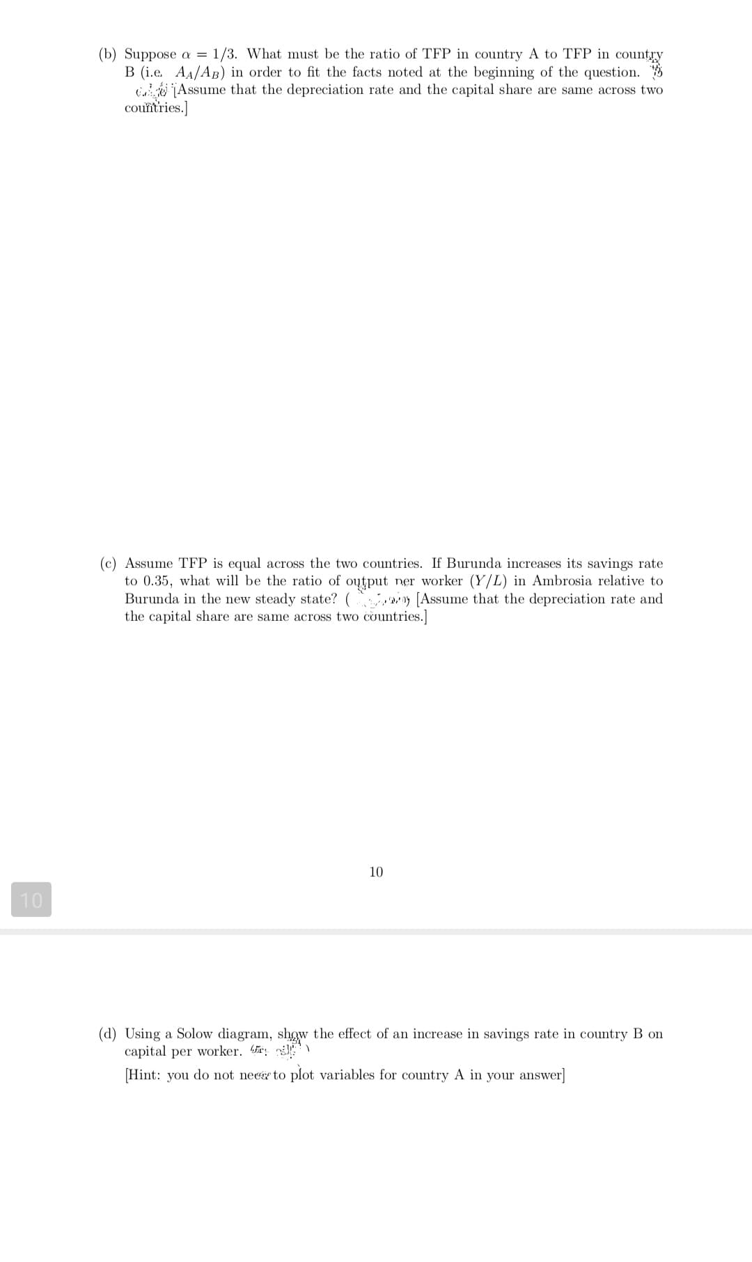 (b) Suppose a = 1/3. What must be the ratio of TFP in country A to TFP in country
B (i.e. AA/AB) in order to fit the facts noted at the beginning of the question.
i jAssume that the depreciation rate and the capital share are same across two
couïtries.]
(c) Assume TFP is equal across the two countries. If Burunda increases its savings rate
to 0.35, what will be the ratio of output ner worker (Y/L) in Ambrosia relative to
Burunda in the new steady state? ( y [Assume that the depreciation rate and
the capital share are same across two countries.]
10
10
(d) Using a Solow diagram, show the effect of an increase in savings rate in country B on
capital per worker. r
[Hint: you do not necgr to plot variables for country A in your answer]
