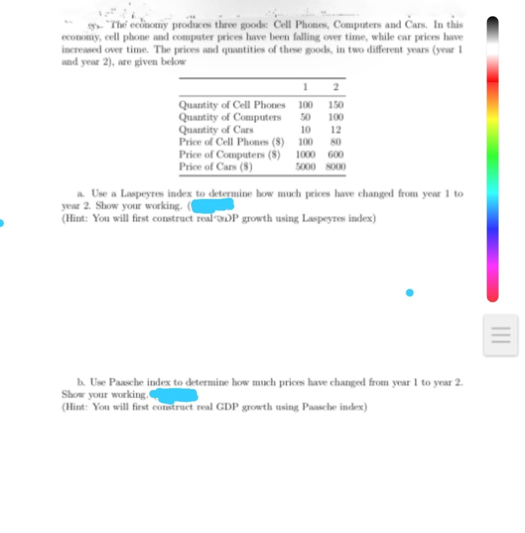 y. "The economy produces three goods: Cell Phones, Computers and Cars. In this
economy, cell phone and computer prices have been falling over time, while car prices have
increased over time. The prices and quantities of these goods, in two different years (year 1
and year 2), are given below
1
2
Quantity of Cell Phones
Quantity of Computers
Quantity of Cars
Price of Cell Phones (8) 100
Price of Computers (8) 1000 600
Price of Cars (8)
100
150
50
100
10
12
80
5000 8000
a Use a Laspeyres index to determine how much prices have changed from year 1 to
year 2. Show your working.
(Hint: You will first construct real DP growth using Laspeyres index)
b. Use Paasche index to determine how much prices have changed from year 1 to year 2.
Show your working.
(Hint: You will first construct real GDP growth using Paasche index)
