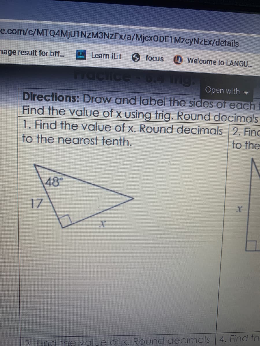 le.com/c/MTQ4MJU1NZM3NZEX/a/MjcxODE1MzcyNZEx/details
nage result for bff..
Learn iLit
focus
LL Welcome to LANGU.
Practice- 0.4 Ing:
Open with
Directions: Draw and label the sides of each
Find the value of x using trig. Round decimals
1. Find the value of x. Round decimals 2. Finc
to the
to the nearest tenth.
48°
17
3. Find the value of x. Round decimals 4. Find th.
