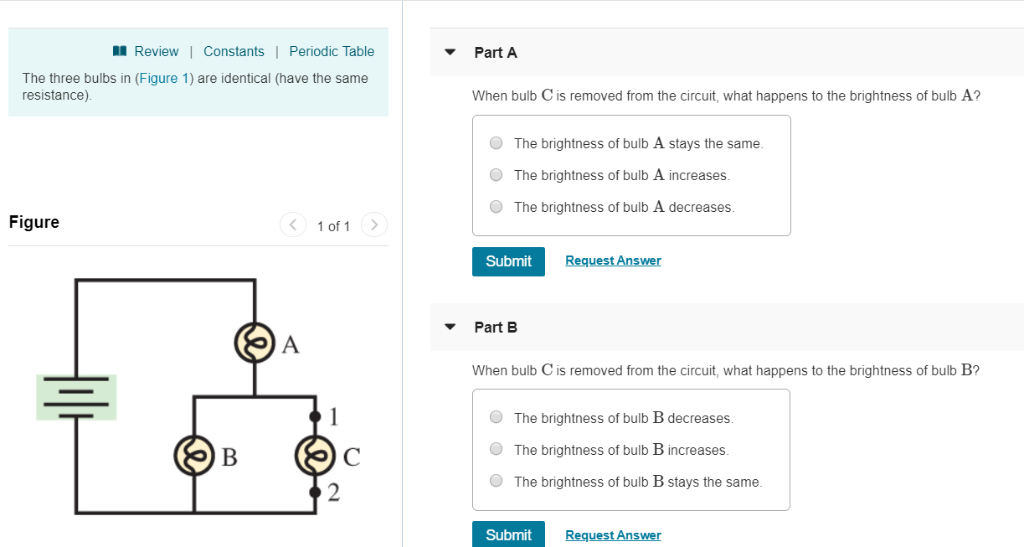 Review | Constants | Periodic Table
The three bulbs in (Figure 1) are identical (have the same
resistance).
Figure
B
A
1 of 1 >
Part A
When bulb C is removed from the circuit, what happens to the brightness of bulb A?
The brightness of bulb A stays the same.
The brightness of bulb A increases.
The brightness of bulb A decreases.
Submit
Part B
Request Answer
When bulb C is removed from the circuit, what happens to the brightness of bulb B?
The brightness of bulb B decreases.
The brightness of bulb B increases.
The brightness of bulb B stays the same.
Submit
Request Answer