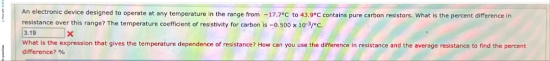 An electronic device designed to operate at any temperature in the range from -17.7°C to 43.9°C contains pure carbon resistors. What is the percent difference in
resistance over this range? The temperature coefficient of resistivity for carbon is -0.500 x 10-3/°C.
3.19
x
What is the expression that gives the temperature dependence of resistance? How can you use the difference in resistance and the average resistance to find the percent
difference? %