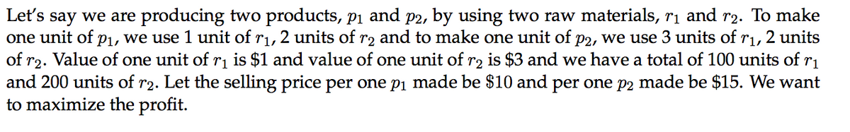 Let's say we are producing two products, pi and p2, by using two raw materials, ri and r2. To make
one unit of P1, we use 1 unit of r1,
of r2. Value of one unit of rı is $1 and value of one unit of r2 is $3 and we have a total of 100 units of r1
and 200 units of r2. Let the selling price per one pi made be $10 and per one p2 made be $15. We want
to maximize the profit.
2 units of r2 and to make one unit of p2, we use 3 units of r1, 2 units
