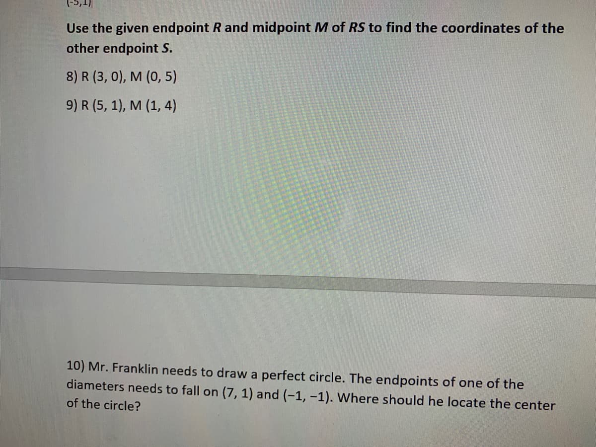 ### Coordinate Geometry: Using Endpoint and Midpoint

In this task, we are provided with an endpoint \( R \) and the midpoint \( M \) of a line segment \( RS \). We need to find the coordinates of the other endpoint \( S \).

#### Problem Statements

8) Given:
- Endpoint \( R(3, 0) \)
- Midpoint \( M(0, 5) \)

Find the coordinates of the other endpoint \( S \).

9) Given:
- Endpoint \( R(5, 1) \)
- Midpoint \( M(1, 4) \)

Find the coordinates of the other endpoint \( S \).

---
#### Circle Geometry: Finding the Center

10) Mr. Franklin needs to draw a perfect circle. The endpoints of one of the diameters are given as (7, 1) and (-1, -1). Where should he locate the center of the circle?

#### Solution Approach

**For Problems 8 and 9:**
To find the coordinates of the other endpoint, we use the midpoint formula:
\[ M\left(x, y\right) = \left(\frac{x_1 + x_2}{2}, \frac{y_1 + y_2}{2}\right) \]

Given the coordinates of \( R \left(x_1, y_1\right) \) and \( M \left(x, y\right) \), we can solve for the coordinates of \( S \left(x_2, y_2\right) \).

**For Problem 10:**
The center of the circle, which is the midpoint of the diameter, can be found using the midpoint formula:
\[ \text{Center of the circle} = \left( \frac{x_1 + x_2}{2}, \frac{y_1 + y_2}{2} \right) \]

Using the given endpoints (7, 1) and (-1, -1), substitute these values into the formula to find the center of the circle.