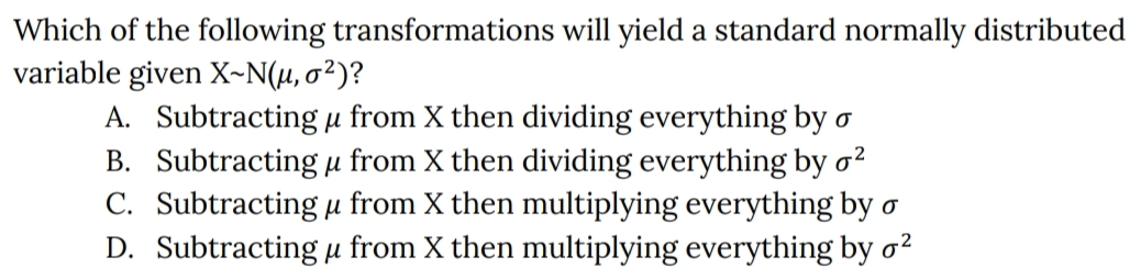 Which of the following transformations will yield a standard normally distributed
variable given X~N(µ, o²)?
A. Subtracting µ from X then dividing everything by o
B. Subtracting µ from X then dividing everything by o
C. Subtracting µ from X then multiplying everything by o
D. Subtracting µ from X then multiplying everything by o2
2
