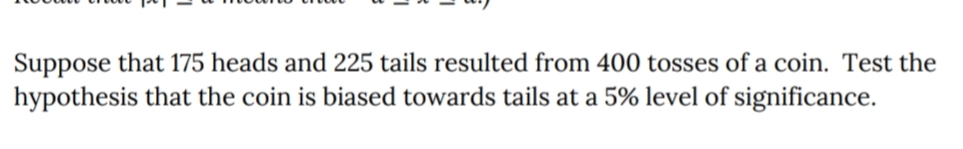 Suppose that 175 heads and 225 tails resulted from 400 tosses of a coin. Test the
hypothesis that the coin is biased towards tails at a 5% level of significance.
