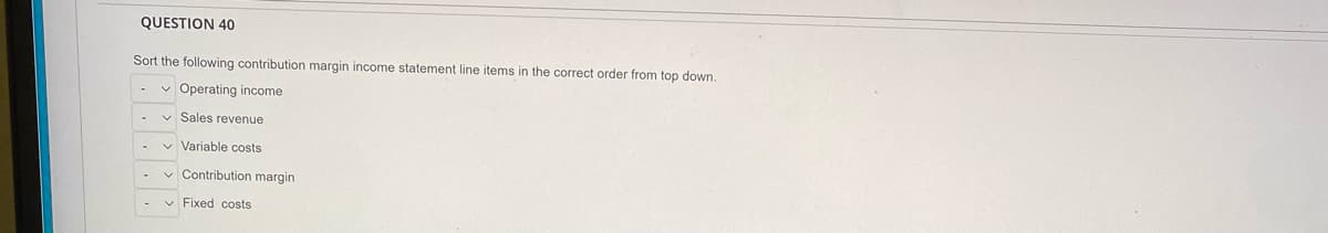 QUESTION 40
Sort the following contribution margin income statement line items in the correct order from top down.
✓ Operating income
Sales revenue
✓ Variable costs
✓ Contribution margin
✓ Fixed costs
-