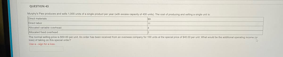 QUESTION 43
Murphy's Paw produces and sells 1,000 units of a single product per year (with excess capacity of 400 units). The cost of producing and selling a single unit is:
Direct materials
$9
Direct labor
11
Allocated variable overhead
4
Allocated fixed overhead
The normal selling price is $50.00 per unit. An order has been received from an overseas company for 100 units at the special price of $40.00 per unit. What would be the additional operating income (or
loss) of taking on this special order?
Use a - sign for a loss.