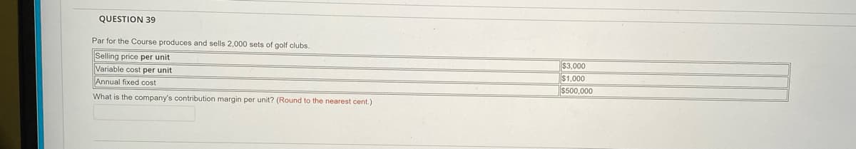 QUESTION 39
Par for the Course produces and sells 2,000 sets of golf clubs.
Selling price per unit
Variable cost per unit
Annual fixed cost
What is the company's contribution margin per unit? (Round to the nearest cent.)
$3,000
$1,000
$500,000
