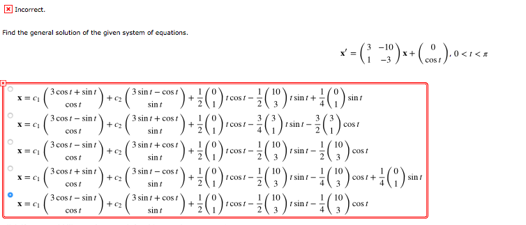 X Incorrect.
Find the general solution of the given system of equations.
3 -10
x' =
x+
0<
-3
cos t
") +:C)
") +!C)
3 cos t + sin t
3 sin t - cost
+ c2
10
t sin i+-
3
X = C1
t cos /-
sint
Cos t
sint
3 cost - sin t
().
3 sin t+ cos t
1
3
3
t sint -
X = C1
+C2
t cos t -
4
cos /
cos t
sint
3 cos t - sint
3 sin t+ cost
+ c2
10
t cost - -
2
1
X = C1
t sini -
cos t
3
Cos t
sint
3
(6)동-
3 cos t + sin t
3 sint - cos t
+ c2
10
t cost - -
2
1
10
cos t +
3
X = C1
t sin i -
sin t
cost
sin t
3
3 cos t - sin/
3 sin t+ cost
+
1
t cos t-
2
10
10
t sin i- -
4
1
x = C1
+ c2
cos t
cos t
sint
3
