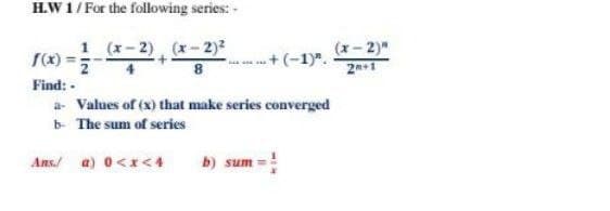 H.W 1/ For the following series: -
1 (x-2), (x-2)2
(x-2)"
21
S(x)
+(-1)".
Find: -
a- Values of (x) that make series converged
b- The sum of series
Ans/ a) 0<x<4
b) sum =!
