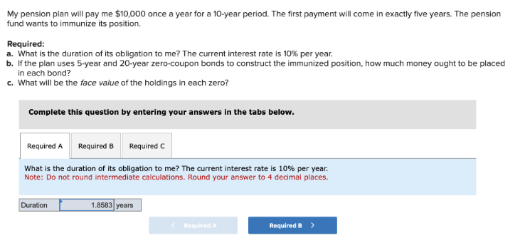 My pension plan will pay me $10,000 once a year for a 10-year period. The first payment will come in exactly five years. The pension
fund wants to immunize its position.
Required:
a. What is the duration of its obligation to me? The current interest rate is 10% per year.
b. If the plan uses 5-year and 20-year zero-coupon bonds to construct the immunized position, how much money ought to be placed
in each bond?
c. What will be the face value of the holdings in each zero?
Complete this question by entering your answers in the tabs below.
Required A
Required B
Required C
What is the duration of its obligation to me? The current interest rate is 10% per year.
Note: Do not round intermediate calculations. Round your answer to 4 decimal places.
Duration
1.8583 years
< Required A
Required B