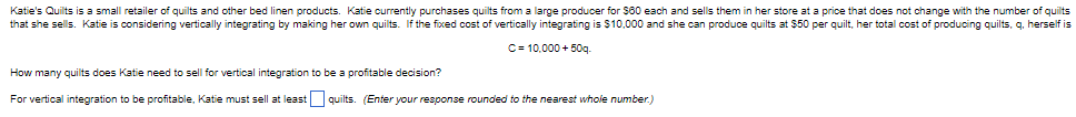 Katie's Quilts is a small retailer of quilts and other bed linen products. Katie currently purchases quilts from a large producer for $60 each and sells them in her store at a price that does not change with the number of quilts
that she sells. Katie is considering vertically integrating by making her own quilts. If the fixed cost of vertically integrating is $10,000 and she can produce quilts at $50 per quilt, her total cost of producing quilts, q, herself is
C= 10,000+ 50g.
How many quilts does Katie need to sell for vertical integration to be a profitable decision?
For vertical integration to be profitable, Katie must sell at least quilts. (Enter your response rounded to the nearest whole number.)