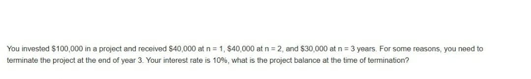 You invested $100,000 in a project and received $40,000 at n = 1, $40,000 at n = 2, and $30,000 at n = 3 years. For some reasons, you need to
terminate the project at the end of year 3. Your interest rate is 10%, what is the project balance at the time of termination?
