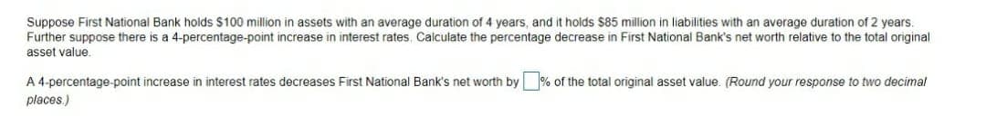 Suppose First National Bank holds $100 million in assets with an average duration of 4 years, and it holds $85 million in liabilities with an average duration of 2 years.
Further suppose there is a 4-percentage-point increase in interest rates. Calculate the percentage decrease in First National Bank's net worth relative to the total original
asset value.
A 4-percentage-point increase in interest rates decreases First National Bank's net worth by % of the total original asset value. (Round your response to two decimal
places.)
