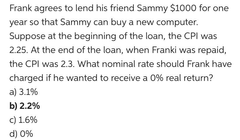 Frank agrees to lend his friend Sammy $1000 for one
year so that Sammy can buy a new computer.
Suppose at the beginning of the loan, the CPI was
2.25. At the end of the loan, when Franki was repaid,
the CPI was 2.3. What nominal rate should Frank have
charged if he wanted to receive a 0% real return?
a) 3.1%
b) 2.2%
c) 1.6%
d) 0%
