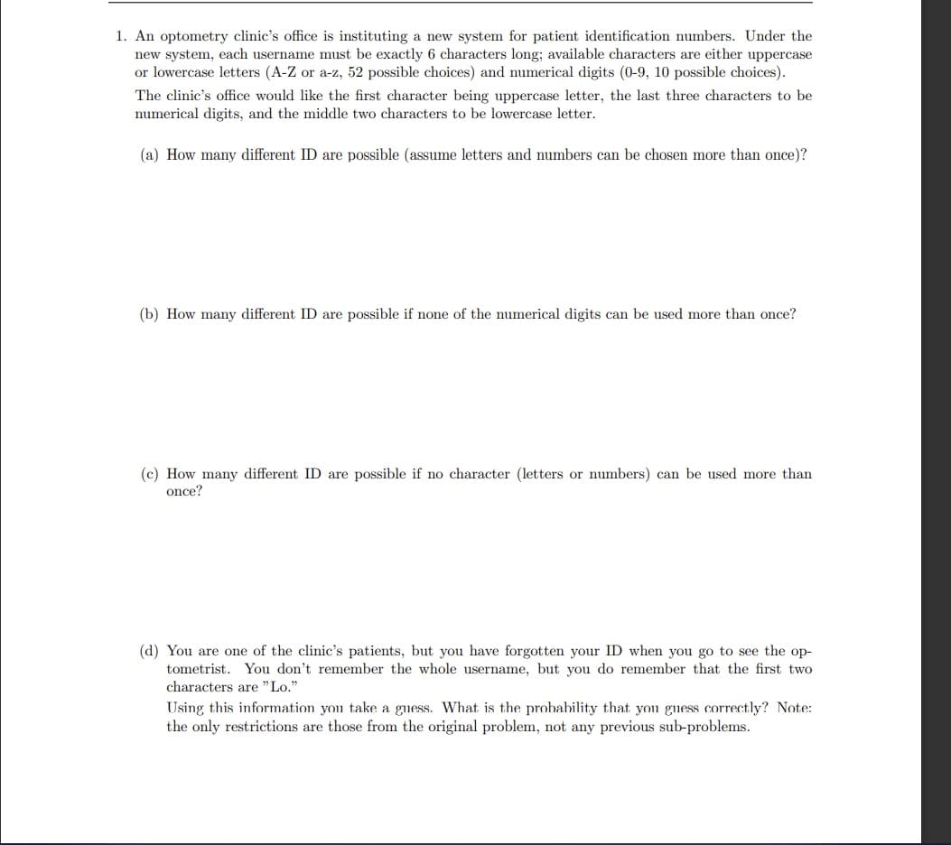 1. An optometry clinic's office is instituting a new system for patient identification numbers. Under the
new system, each username must be exactly 6 characters long; available characters are either uppercase
or lowercase letters (A-Z or a-z, 52 possible choices) and numerical digits (0-9, 10 possible choices).
The clinic's office would like the first character being uppercase letter, the last three characters to be
numerical digits, and the middle two characters to be lowercase letter.
(a) How many different ID are possible (assume letters and numbers can be chosen more than once)?
(b) How many different ID are possible if none of the numerical digits can be used more than once?
(c) How many different ID are possible if no character (letters or numbers) can be used more than
once?
(d) You are one of the clinic's patients, but you have forgotten your ID when you go to see the op-
tometrist. You don't remember the whole username, but you do remember that the first two
characters are "Lo."
Using this information you take a guess. What is the probability that you guess correctly? Note:
the only restrictions are those from the original problem, not any previous sub-problems.
