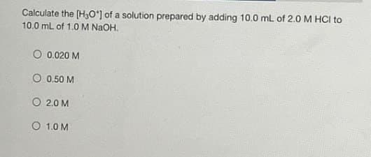 Calculate the [H3O+] of a solution prepared by adding 10.0 mL of 2.0 M HCI to
10.0 mL of 1.0 M NaOH.
O 0.020 M
O 0.50 M
O 2.0 M
O 1.0 M