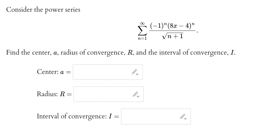 ### Power Series Convergence

Consider the power series

\[
\sum_{n=1}^{\infty} \frac{(-1)^n (8x - 4)^n}{\sqrt{n + 1}}.
\]

Find the center, \( a \), radius of convergence, \( R \), and the interval of convergence, \( I \).

**Center:** \( a = \) \[ \textinput \]

**Radius:** \( R = \) \[ \textinput \]

**Interval of convergence:** \( I = \) \[ \textinput \]