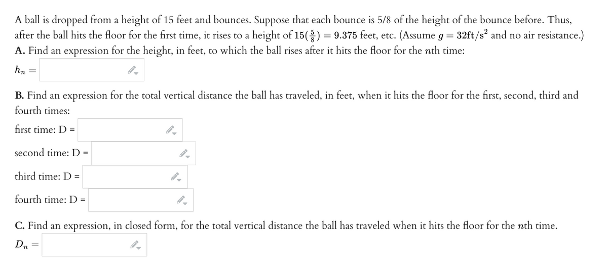 ### Problem Statement:
A ball is dropped from a height of 15 feet and bounces. Suppose that each bounce is 5/8 of the height of the bounce before. Thus, after the ball hits the floor for the first time, it rises to a height of \(15 \left( \frac{5}{8} \right) = 9.375\) feet, etc. (Assume \( g = 32 \, \text{ft/s}^2 \) and no air resistance.)

### Part A:
**Find an expression for the height, in feet, to which the ball rises after it hits the floor for the \( n \)th time:**

\[ h_n = \]

### Part B:
**Find an expression for the total vertical distance the ball has traveled, in feet, when it hits the floor for the first, second, third, and fourth times:**

- First time: \( D = \) \[ \]
- Second time: \( D = \) \[ \]
- Third time: \( D = \) \[ \]
- Fourth time: \( D = \) \[ \]

### Part C:
**Find an expression, in closed form, for the total vertical distance the ball has traveled when it hits the floor for the \( n \)th time.**

\[ D_n = \]

This problem involves understanding and applying the principles of geometric sequences and series. Each bounce height is a fraction of the previous one, and the total distance traveled involves summing a series of these heights along with the distances fallen.