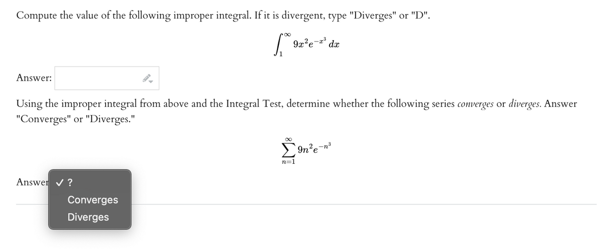 ### Improper Integrals and Series

**Problem Statement:**

1. **Improper Integral:**
   Compute the value of the following improper integral. If it is divergent, type "Diverges" or "D".

   \[
   \int_{1}^{\infty} 9x^2 e^{-x^3} \, dx
   \]

   **Answer:**
   [Text box to be filled with the answer]

2. **Series Convergence/Divergence:**
   Using the improper integral from above and the Integral Test, determine whether the following series converges or diverges. Answer "Converges" or "Diverges."

   \[
   \sum_{n=1}^{\infty} 9n^2 e^{-n^3}
   \]

   **Answer:**
   [Dropdown menu with options "Converges" and "Diverges"]