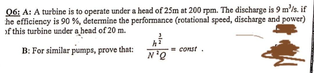 Q6: A: A turbine is to operate under a head of 25m at 200 rpm. The discharge is 9 m³/s. if
he efficiency is 90%, determine the performance (rotational speed, discharge and power)
of this turbine under a head of 20 m.
B: For similar pumps, prove that:
N'Q
=const.