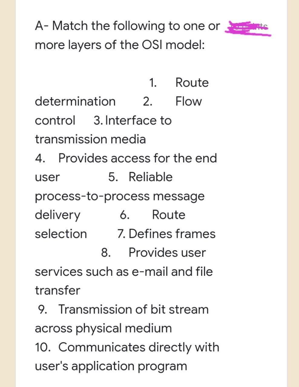 A-Match the following to one or
more layers of the OSI model:
Route
1.
2. Flow
determination
control 3. Interface to
transmission media
4. Provides access for the end
user
5. Reliable
delivery
selection
process-to-process message
6. Route
7. Defines frames
8. Provides user
services such as e-mail and file
transfer
9. Transmission of bit stream
across physical medium
10. Communicates directly with
user's application program