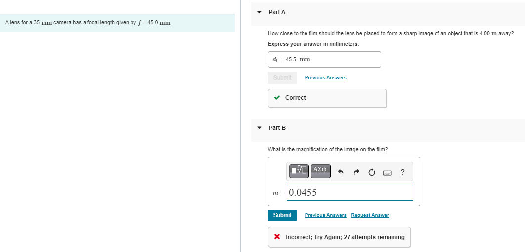 A lens for a 35-mm camera has a focal length given by f = 45.0 mm.
Part A
How close to the film should the lens be placed to form a sharp image of an object that is 4.00 m away?
Express your answer in millimeters.
d; = 45.5 mm
Submit
Previous Answers
✓ Correct
Part B
What is the magnification of the image on the film?
—| ΑΣΦ
m=0.0455
5
Submit Previous Answers Request Answer
?
X Incorrect; Try Again; 27 attempts remaining