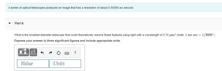 A series of optical telescopes produced an image that has a resolution of about 0.00350 arc second.
Part A
What is the smallest diameter telescope that could theoretically resolve these features using light with a wavelength of 3.70 μm? (Note: 1 arc sec = 1/3600°)
Express your answer to three significant figures and include appropriate units.
Value
Units
?