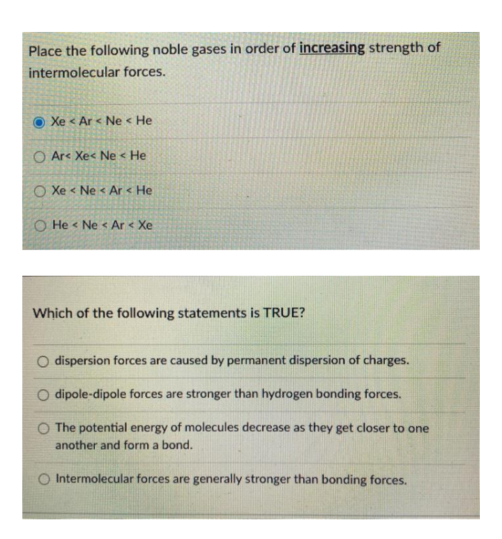 Place the following noble gases in order of increasing strength of
intermolecular forces.
Xe < Ar < Ne < He
O Ar< Xe< Ne < He
O Xe < Ne < Ar < He
O He < Ne < Ar < Xe
Which of the following statements is TRUE?
O dispersion forces are caused by permanent dispersion of charges.
O dipole-dipole forces are stronger than hydrogen bonding forces.
O The potential energy of molecules decrease as they get closer to one
another and form a bond.
O Intermolecular forces are generally stronger than bonding forces.
