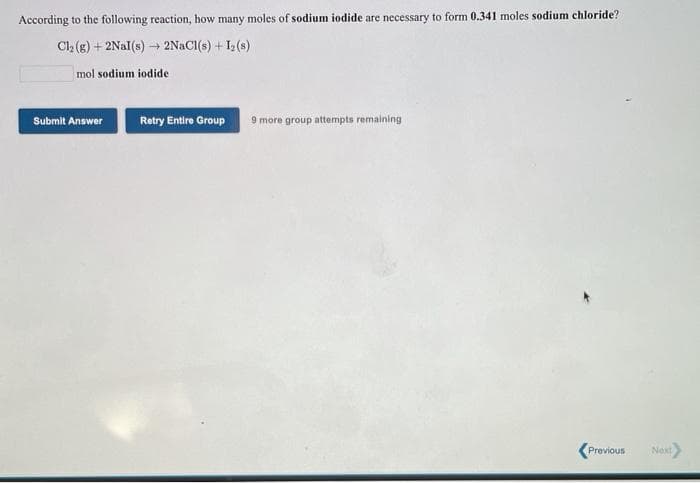 According to the following reaction, how many moles of sodium iodide are necessary to form 0.341 moles sodium chloride?
Cl2 (g) + 2Nal(s) - 2NACI(s) + I2 (s)
mol sodium iodide
Submit Answer
Retry Entire Group
9 more group attempts remaining
Previous
Next
