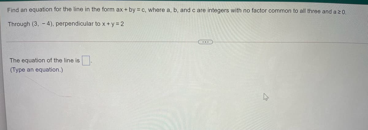 Find an equation for the line in the form ax + by = c, where a, b, and c are integers with no factor common to all three and a 20
Through (3, - 4), perpendicular to x +y= 2
...
The equation of the line is
(Type an equation.)
