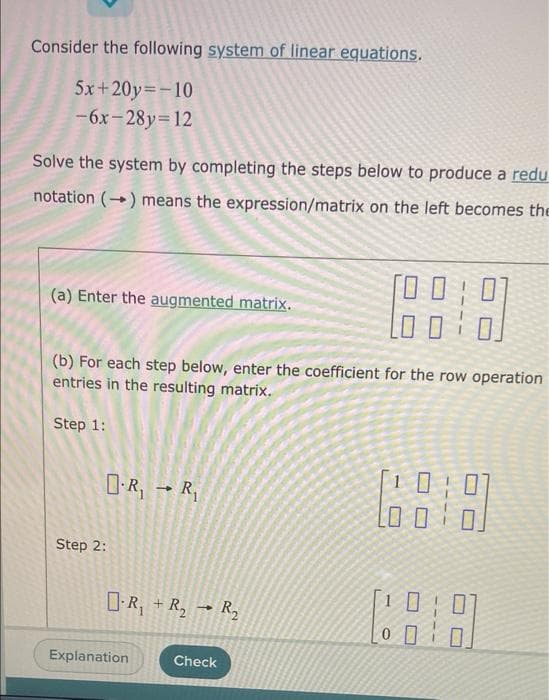 Consider the following system of linear equations.
5x+20y=-10
-6x-28y=12
Solve the system by completing the steps below to produce a redu
notation (-) means the expression/matrix on the left becomes the
(a) Enter the augmented matrix.
(b) For each step below, enter the coefficient for the row operation
entries in the resulting matrix.
Step 1:
D-R; → R,
Step 2:
O-R, + R, → R,
Explanation
Check
