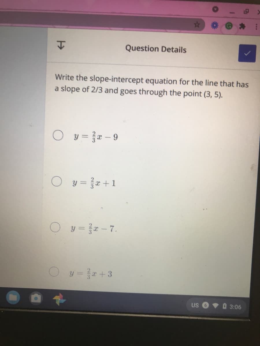 Question Details
Write the slope-intercept equation for the line that has
a slope of 2/3 and goes through the point (3, 5).
O y= - 9
y = }x +1
Oy=r-7.
O y=+3
US
3:06
