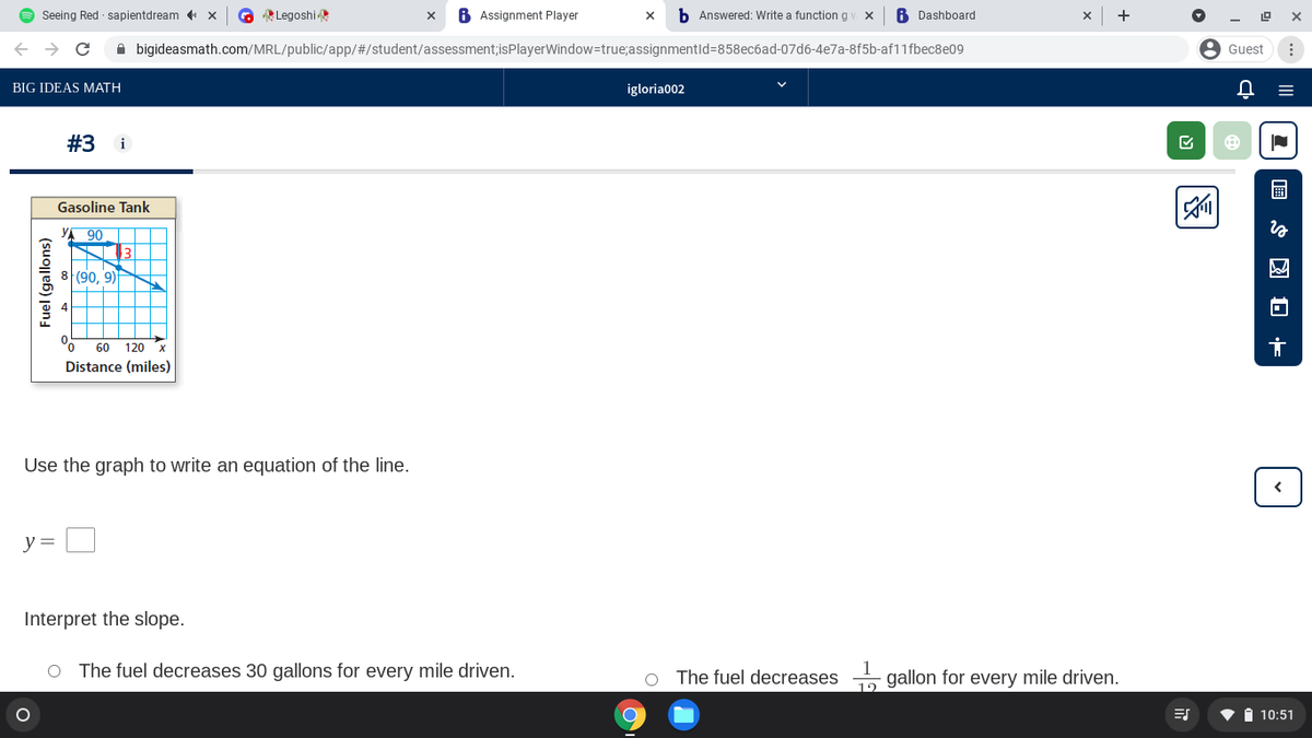 O Seeing Red sapientdream ( x
O Legoshi
6 Assignment Player
b Answered: Write a functiong
6 Dashboard
+
A bigideasmath.com/MRL/public/app/#/student/assessment;isPlayerWindow=true;assignmentld=858ec6ad-07d6-4e7a-8f5b-af11fbec8e09
Guest
BIG IDEAS MATH
igloria002
#3
i
Gasoline Tank
YA 90
13
8 (90, 9)
60 120
Distance (miles)
Use the graph to write an equation of the line.
y =
Interpret the slope.
O The fuel decreases 30 gallons for every mile driven.
O The fuel decreases gallon for every mile driven.
12
i 10:51
Fuel (gallons)
国S 国 O 市
