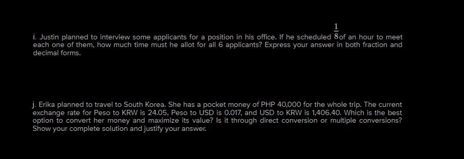 1
i. Justin planned to interview some applicants for a position in his office. If he scheduled 8 of an hour to meet
each one of them, how much time must he allot for all 6 applicants? Express your answer in both fraction and
decimal forms.
j. Erika planned to travel to South Korea. She has a pocket money of PHP 40,000 for the whole trip. The current
exchange rate for Peso to KRW is 24.05, Peso to USD is 0.017, and USD to KRW is 1,406.40. Which is the best
option to convert her money and maximize its value? Is it through direct conversion or multiple conversions?
Show your complete solution and justify your answer.