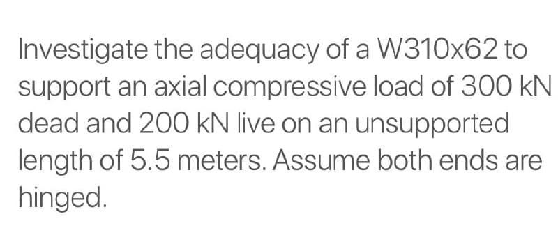 Investigate the adequacy of a W310x62 to
support an axial compressive load of 300 kN
dead and 200 kN live on an unsupported
length of 5.5 meters. Assume both ends are
hinged.
