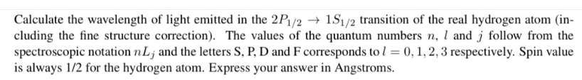 Calculate the wavelength of light emitted in the 2P/2 → 1S1/2 transition of the real hydrogen atom (in-
cluding the fine structure correction). The values of the quantum numbers n, l and j follow from the
spectroscopic notation nL; and the letters S, P, D and F corresponds to l = 0, 1, 2, 3 respectively. Spin value
is always 1/2 for the hydrogen atom. Express your answer in Angstroms.
