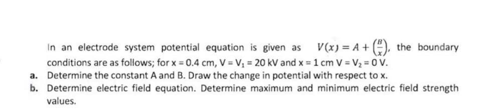 V(x) = A + (), the boundary
In an electrode system potential equation is given as
conditions are as follows; for x = 0.4 cm, V = V, = 20 kV and x = 1 cm V = V2 = 0 V.
a. Determine the constant A and B. Draw the change in potential with respect to x.
b. Determine electric field equation. Determine maximum and minimum electric field strength
values.
