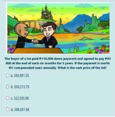 The buyer of a lot paid P110,000 down payment and agreed to pay P35
000 at the end of each six months for 5 years. If the payment is worth
8% com pounded semi-annually. What is the cash price of the lot?
O a. 393,881.35
O b. 530.213.75
Oc 322,393.88
O d. 398,381.56
