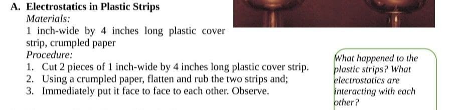 A. Electrostatics in Plastic Strips
Materials:
1 inch-wide by 4 inches long plastic cover
strip, crumpled paper
Procedure:
1. Cut 2 pieces of 1 inch-wide by 4 inches long plastic cover strip.
2. Using a crumpled paper, flatten and rub the two strips and;
3. Immediately put it face to face to each other. Observe.
What happened to the
plastic strips? What
electrostatics are
interacting with each
other?
