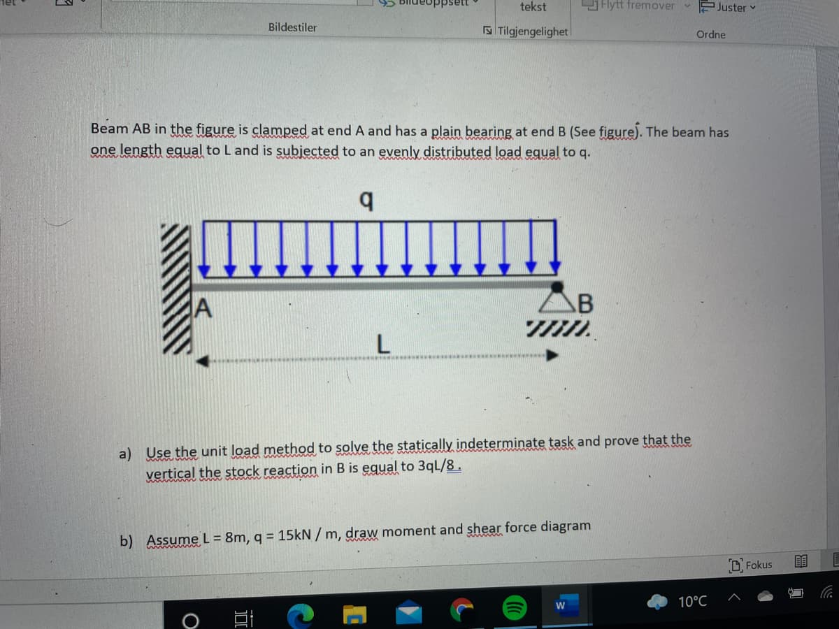 tekst
Flytt fremover
v P Juster v
Bildestiler
S Tilgjengelighet
Ordne
Beam AB in the figure is clamped at end A and has a plain bearing at end B (See figure). The beam has
one length egual to L and is subjected to an evenly distributed load equal to q.
B
a) Use the unit load method to solve the statically indeterminate task and prove that the
vertical the stock reaction in B is equal to 3qL/8.
b) Assume L = 8m, q = 15kN / m, draw moment and shear force diagram
D Fokus
10°C
