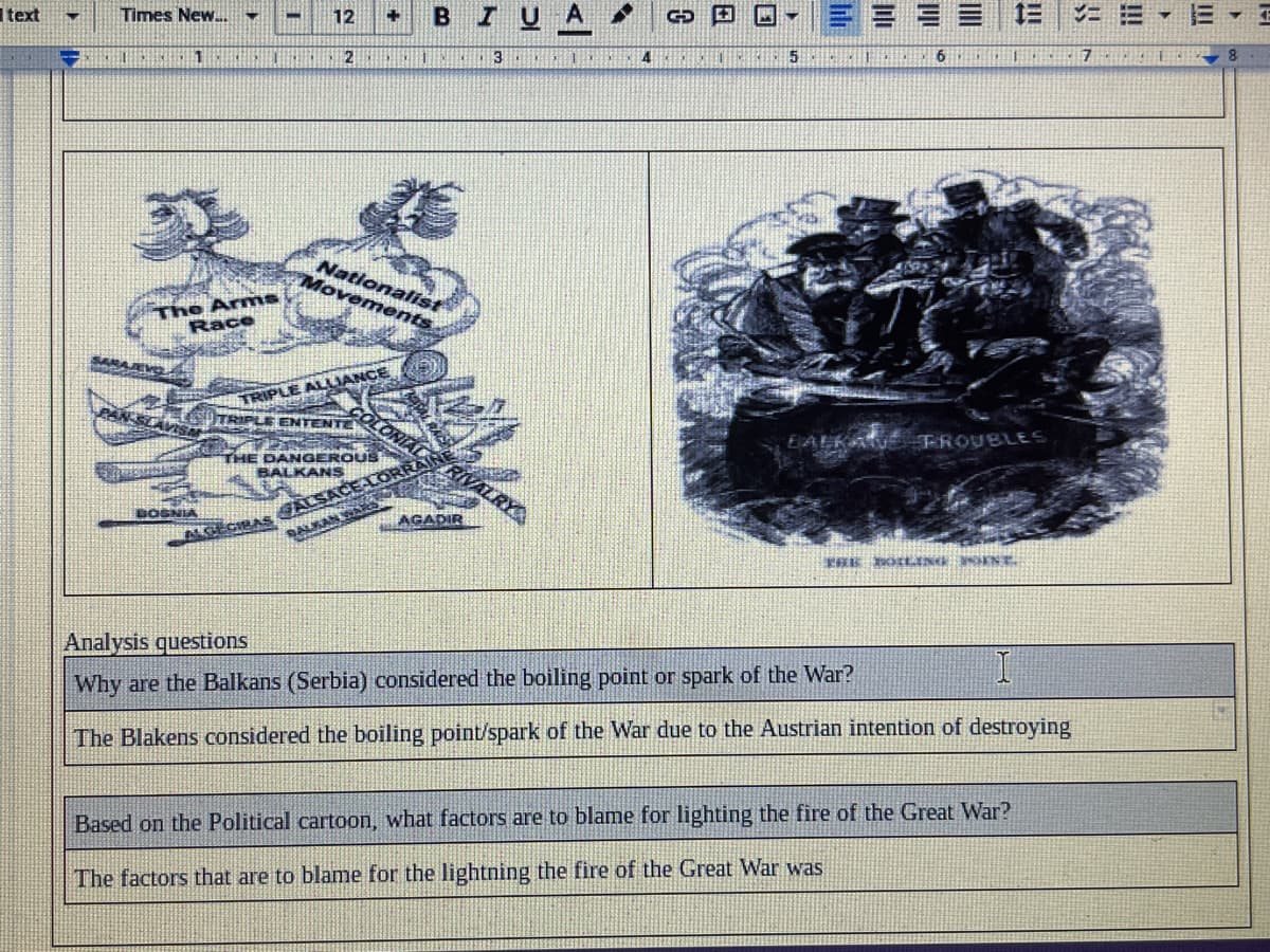 Itext
12
IUA
Times New.
6
7 E
4
5
2
The Arms
Race
Nationalist
Movements
RIPLE ALLIANCE
LE ENTENTE
EALKA FROUBLES
SRIVALRY
THE DANGEROUS
BALKANS
BOSN
AGADIR
ALGEGIBAS
Analysis questions
Why are the Balkans (Serbia) considered the boiling point or spark of the War?
The Blakens considered the boiling point/spark of the War due to the Austrian intention of destroying
Based on the Political cartoon, what factors are to blame for lighting the fire of the Great War?
The factors that are to blame for the lightning the fire of the Great War was
lili
