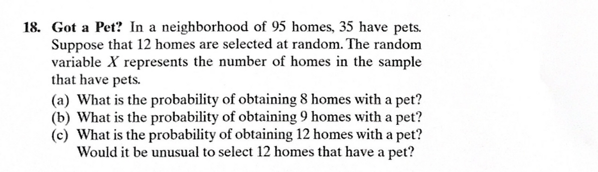 18. Got a Pet? In a neighborhood of 95 homes, 35 have pets.
Suppose that 12 homes are selected at random. The random
variable X represents the number of homes in the sample
that have pets.
(a) What is the probability of obtaining 8 homes with a pet?
(b) What is the probability of obtaining 9 homes with a pet?
(c) What is the probability of obtaining 12 homes with a pet?
Would it be unusual to select 12 homes that have a pet?