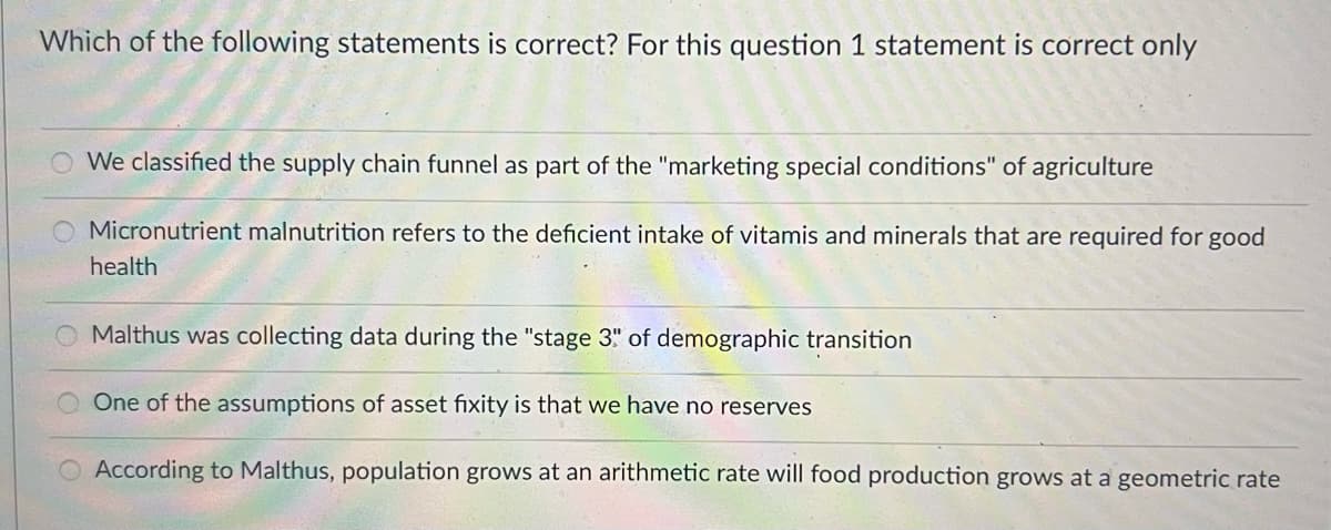 Which of the following statements is correct? For this question 1 statement is correct only
We classified the supply chain funnel as part of the "marketing special conditions" of agriculture
Micronutrient malnutrition refers to the deficient intake of vitamis and minerals that are required for good
health
Malthus was collecting data during the "stage 3" of demographic transition
One of the assumptions of asset fixity is that we have no reserves
According to Malthus, population grows at an arithmetic rate will food production grows at a geometric rate