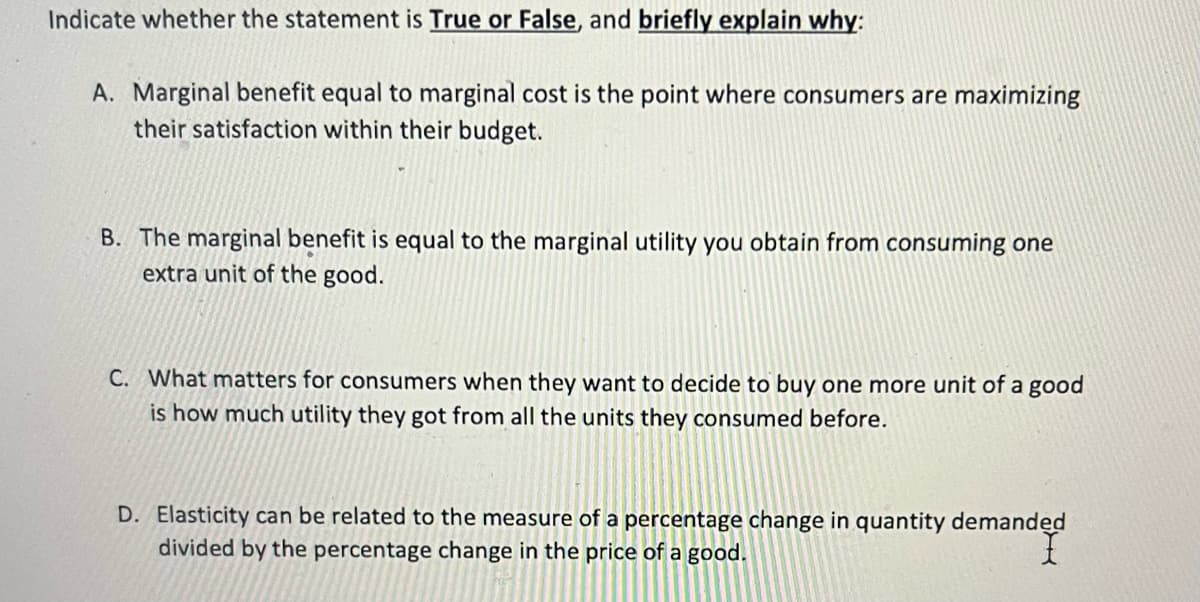 Indicate whether the statement is True or False, and briefly explain why:
A. Marginal benefit equal to marginal cost is the point where consumers are maximizing
their satisfaction within their budget.
B. The marginal benefit is equal to the marginal utility you obtain from consuming one
extra unit of the good.
C. What matters for consumers when they want to decide to buy one more unit of a good
is how much utility they got from all the units they consumed before.
D. Elasticity can be related to the measure of a percentage change in quantity demanded
divided by the percentage change in the price of a good.