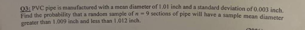 Q3: PVC pipe is manufactured with a mean diameter of 1.01 inch and a standard deviation of 0.003 inch.
Find the probability that a random sample of n = 9 sections of pipe will have a sample mean diameter
greater than 1.009 inch and less than 1.012 inch.
(2000