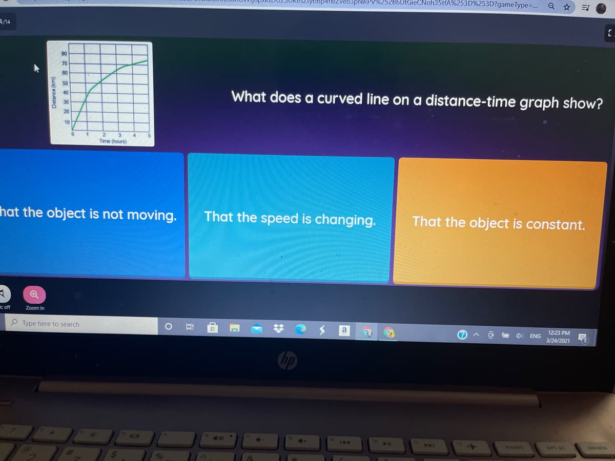 83PNRPV%252B6UtGieCNoh35tfA%253D%253D?gameType=..
4/14
80
70
60
50
What does a curved line on a distance-time graph show?
40
30
20
10
Time (hours)
hat the object is not moving.
That the speed is changing.
That the object is constant.
ic off
Zoom In
O Type here to search
a
12:23 PM
ENG
3/24/2021
40
144
insert
Drt sc
24
Distance (km)
