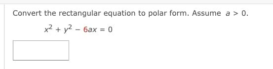 **Convert the Rectangular Equation to Polar Form**

**Given:**

\[ x^2 + y^2 - 6ax = 0 \]

**Assume:** \( a > 0 \)

---

**Solution:**

To convert a rectangular equation \( x^2 + y^2 - 6ax = 0 \) to polar form, we use the relationships between rectangular coordinates \((x, y)\) and polar coordinates \((r, \theta)\):

\[ x = r \cos \theta \]
\[ y = r \sin \theta \]
\[ x^2 + y^2 = r^2 \]

Substituting these into the given equation:

\[ r^2 - 6a(r \cos \theta) = 0 \]

Simplify by factoring out \( r \):

\[ r(r - 6a \cos \theta) = 0 \]

This yields two possible solutions:

1. \( r = 0 \)
2. \( r - 6a \cos \theta = 0 \)

In the case \( r \neq 0 \):

\[ r = 6a \cos \theta \]

Therefore, the polar form of the given rectangular equation is:

\[ r = 6a \cos \theta \]

---

This is the complete conversion of the provided rectangular equation to polar form.