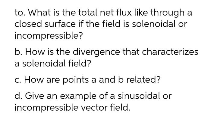 to. What is the total net flux like through a
closed surface if the field is solenoidal or
incompressible?
b. How is the divergence that characterizes
a solenoidal field?
c. How are points a and b related?
d. Give an example of a sinusoidal or
incompressible vector field.
