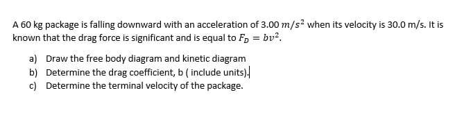 A 60 kg package is falling downward with an acceleration of 3.00 m/s? when its velocity is 30.0 m/s. It is
known that the drag force is significant and is equal to F, = bv?.
a) Draw the free body diagram and kinetic diagram
b) Determine the drag coefficient, b ( include units).
c) Determine the terminal velocity of the package.
